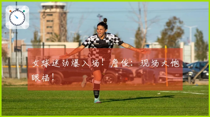 女球迷劲爆入场！詹俊：现场大饱眼福！