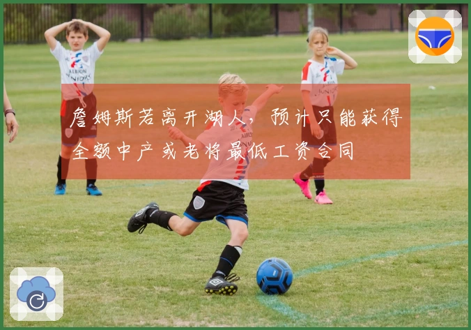 詹姆斯若离开湖人，预计只能获得全额中产或老将最低工资合同